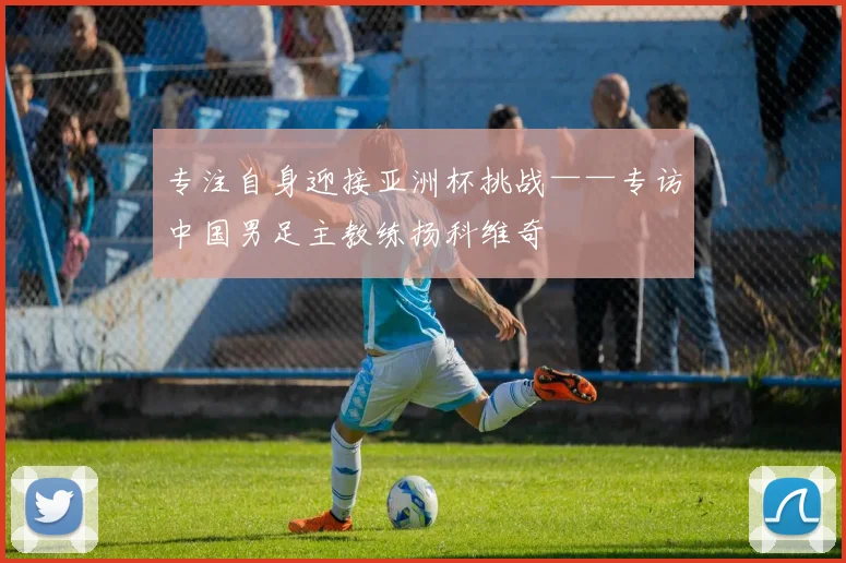 专注自身迎接亚洲杯挑战——专访中国男足主教练扬科维奇