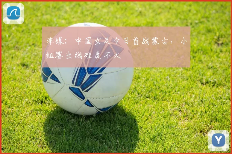 津媒：中国女足今日首战蒙古，小组赛出线难度不大