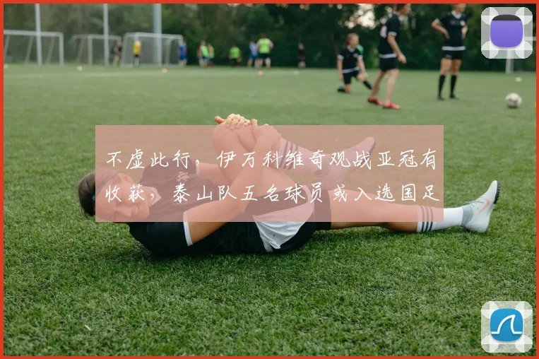 不虚此行，伊万科维奇观战亚冠有收获，泰山队五名球员或入选国足