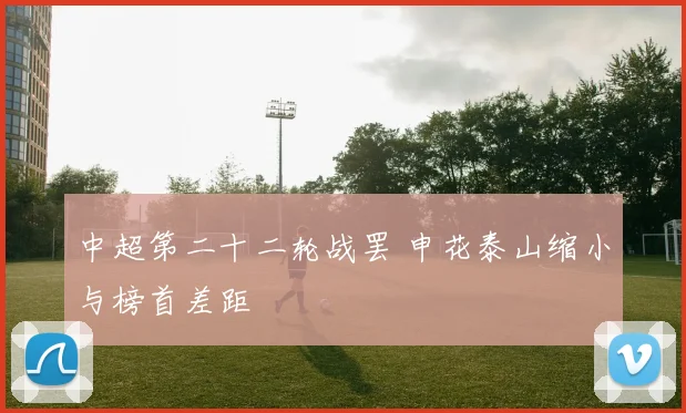 中超第二十二轮战罢 申花泰山缩小与榜首差距