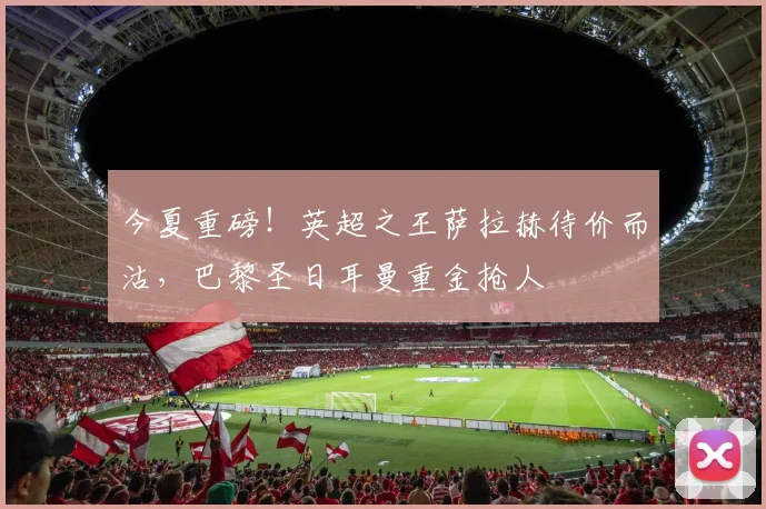 今夏重磅！英超之王萨拉赫待价而沽，巴黎圣日耳曼重金抢人