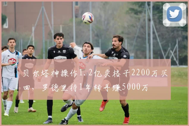 贝尔塔神操作1.2亿卖格子2200万买回，罗德里待1年转手赚5000万