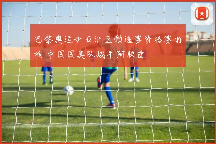 巴黎奥运会亚洲区预选赛资格赛打响 中国国奥队战平阿联酋