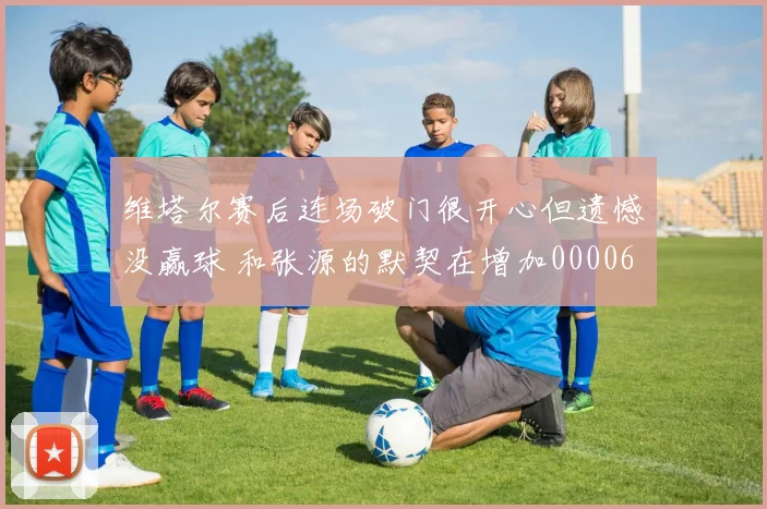 维塔尔赛后连场破门很开心但遗憾没赢球 和张源的默契在增加0000644