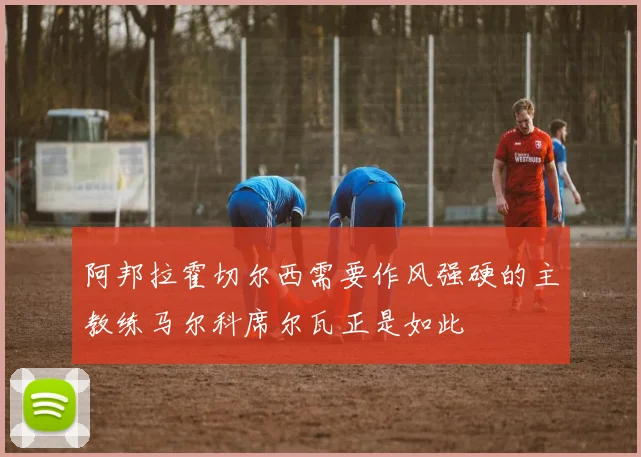 阿邦拉霍切尔西需要作风强硬的主教练马尔科席尔瓦正是如此
