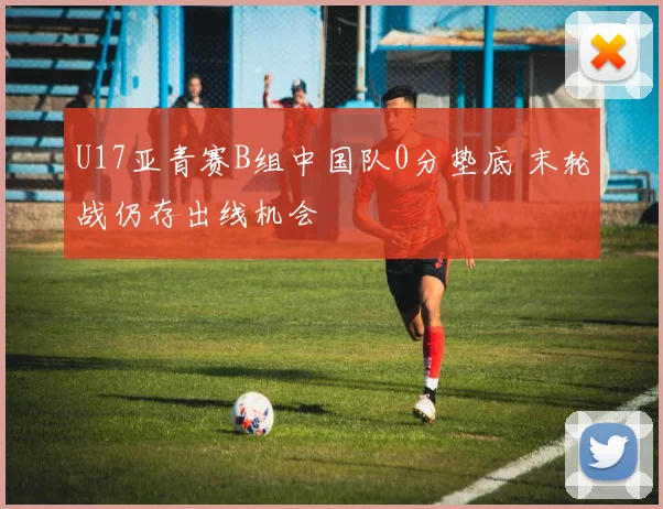 U17亚青赛B组中国队0分垫底 末轮战仍存出线机会
