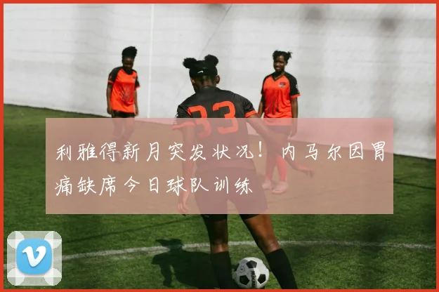 利雅得新月突发状况！内马尔因胃痛缺席今日球队训练