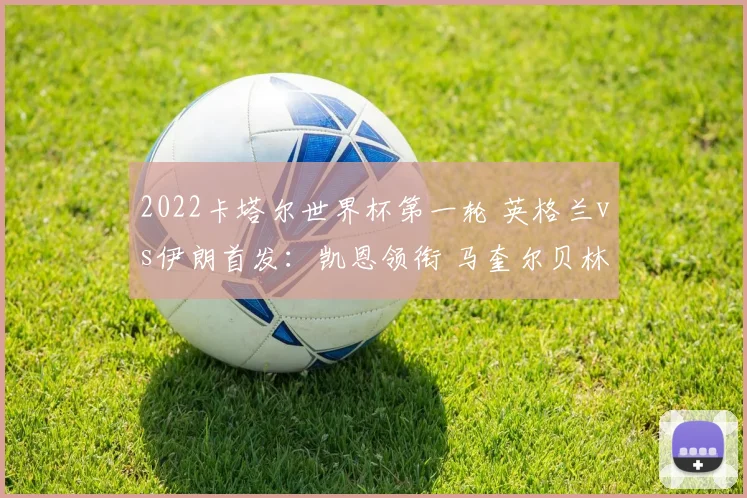 2022卡塔尔世界杯第一轮 英格兰vs伊朗首发：凯恩领衔 马奎尔贝林厄姆出战