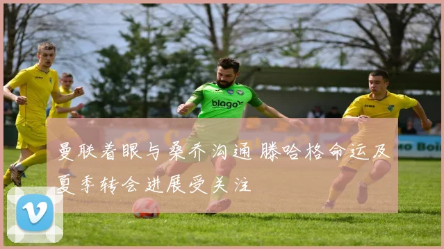 曼联着眼与桑乔沟通 滕哈格命运及夏季转会进展受关注
