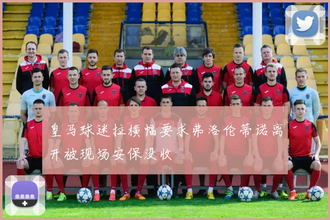 皇马球迷拉横幅要求弗洛伦蒂诺离开被现场安保没收